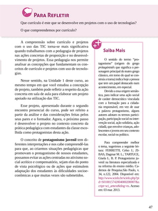 47
Para Refletir
Que currículo é este que se desenvolve em projetos com o uso de tecnologias?
O que compreendemos por currículo?
A compreensão sobre currículo e projetos
com o uso das TIC torna-se mais significativa
quando trabalhamos com a pedagogia de projetos
nas ações concretas de proposição e no desenvol-
vimento de projetos. Essa pedagogia nos permite
analisar as concepções que fundamentam os con-
ceitos de currículo e projetos com uso de tecnolo-
gias.
Nesse sentido, na Unidade 1 deste curso, ao
mesmo tempo em que você estudou a concepção
de projeto, também pode refletir a respeito da ação
concreta em sala de aula para elaborar um projeto
apoiado na utilização das TIC.
Esse projeto, apresentado durante o segundo
encontro presencial do curso, pode ser refeito a
partir da análise e das considerações feitas pelos
seus pares e o formador. Agora, o próximo passo
é desenvolver o projeto no contexto concreto da
prática pedagógica com estudantes da classe esco-
lhida como protagonistas desta ação.
O conceito de protagonismo juvenil tem di-
ferentes interpretações e nos cabe compreendê-las
para que, ao criarmos situações pedagógicas que
promovam o protagonismo de nossos estudantes,
possamos evitar as ações centradas no ativismo so-
cial acrítico e compensatório, sejam elas do ponto
de vista psicológico ou de ações que estimulem
adaptação dos estudantes às dificuldades socioe-
conômicas a que muitas vezes são submetidos.
Saiba Mais
O sentido do termo “pro-
tagonismo” (origem do grego
prótagónistês que significa o per-
sonagem principal do teatro grego
clássico, em torno do qual se con-
struíaatrama)indicahojeapessoa
que tem um papel destacado num
acontecimento, em especial.
Devidoaessaorigemsemân-
tica, para indicar uma ação social
de caráter democrático vinculada
com a formação para a cidada-
nia responsável, em vez de usar
a palavra protagonismo, alguns
autores adotam os termos partici-
pação,participaçãosocialouinter-
venção social, ação solidária, ação
cidadã, que envolve crianças, ado-
lescentesejovensemseucontexto
escolar, social ou político.
Para compreender melhor
o tema, sugerimos a seguinte lei-
tura: FERRETTI, Celso J.; ZI-
BAS, Dagmar M. L.; TARTUCE,
Gisela L. B. P. Protagonismo ju-
venil na literatura especializada e
na reforma do ensino médio. Ca-
dernos de Pesquisa.São Paulo, v.
34, n.122, 2004. Disponível em:
http://www.scielo.br/scielo.php?pi
d=S010015742004000200007&s
cript=sci_arttext&tlng=es. Acesso
em: 03 mar. 2013.
 