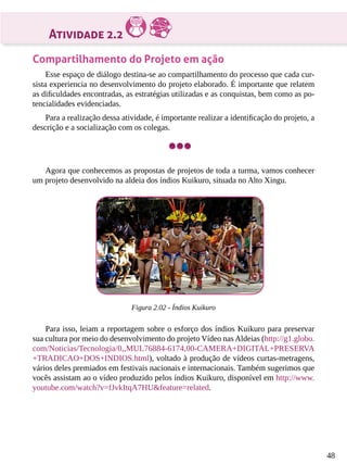 48
Atividade 2.2
Compartilhamento do Projeto em ação
Esse espaço de diálogo destina-se ao compartilhamento do processo que cada cur-
sista experiencia no desenvolvimento do projeto elaborado. É importante que relatem
as dificuldades encontradas, as estratégias utilizadas e as conquistas, bem como as po-
tencialidades evidenciadas.
Para a realização dessa atividade, é importante realizar a identificação do projeto, a
descrição e a socialização com os colegas.
Agora que conhecemos as propostas de projetos de toda a turma, vamos conhecer
um projeto desenvolvido na aldeia dos índios Kuikuro, situada no Alto Xingu.
Figura 2.02 - Índios Kuikuro
Para isso, leiam a reportagem sobre o esforço dos índios Kuikuro para preservar
sua cultura por meio do desenvolvimento do projeto Vídeo nas Aldeias (http://g1.globo.
com/Noticias/Tecnologia/0,,MUL76884-6174,00-CAMERA+DIGITAL+PRESERVA
+TRADICAO+DOS+INDIOS.html), voltado à produção de vídeos curtas-metragens,
vários deles premiados em festivais nacionais e internacionais. Também sugerimos que
vocês assistam ao o vídeo produzido pelos índios Kuikuro, disponível em http://www.
youtube.com/watch?v=fJvkItqA7HU&feature=related.
 