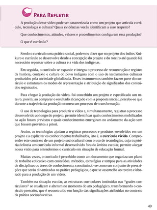 49
Para Refletir
A produção desse vídeo pode ser caracterizada como um projeto que articula currí-
culo, tecnologia e cultura? Quais evidências vocês identificam a esse respeito?
Que conhecimentos, atitudes, valores e procedimentos configuram essa produção?
O que é currículo?
Sendo o currículo uma prática social, podemos dizer que no projeto dos índios Kui-
kuro o currículo se desenvolve desde a concepção do projeto e do roteiro até quando foi
necessário repensar sobre a cultura e a vida dos indígenas.
Em seguida, o currículo se expande e integra o processo de reconstrução e registro
da história, contexto e cultura do povo indígena com o uso de instrumentos culturais
produzidos pela sociedade globalizada. Esses instrumentos também fazem parte do cur-
rículo e estruturam os modos de representação e atribuição de significados dos conteú-
dos registrados.
Para chegar à produção do vídeo, foi concebido um projeto e especificado um ro-
teiro, porém, ao comparar o resultado alcançado com a proposta inicial, percebe-se que
durante a trajetória da produção ocorreu um processo de transformação.
O uso de tecnologias para produzir o vídeo e, simultaneamente, registrar o processo
desenvolvido ao longo do projeto, permite identificar quais conhecimentos mobilizados
na ação foram previstos e quais conhecimentos emergiram no andamento da ação sem
que fossem previstos a priori.
Assim, as tecnologias ajudam a registrar processos e produtos envolvidos em um
projeto e a explicitar os conhecimentos trabalhados, isto é, o currículo vivido. Compre-
ender este contexto de um projeto sociocultural com o uso de tecnologias, cuja trajetó-
ria delineia um currículo informal desenvolvido fora do âmbito escolar, permite alargar
nossa visão para entendermos o currículo em situação de educação formal.
Muitas vezes, o currículo é percebido como um documento que organiza um plano
de trabalho educativo com conteúdos, métodos, estratégias e tempos para as atividades
de disciplinas ou áreas de conhecimento, constituindo-se como um conjunto de prescri-
ções que serão dinamizadas na prática pedagógica, o que se assemelha ao roteiro elabo-
rado para a produção de um vídeo.
Também na situação escolar, as estruturas curriculares instituídas nas “grades cur-
riculares” se atualizam e alteram no momento do ato pedagógico, transformando o cur-
rículo prescrito, que é reconstruído em função das significações atribuídas no contexto
da prática socioeducativa.
 