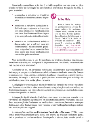 50
O currículo construído na ação, isto é, o vivido na prática concreta, pode ser iden-
tificado por meio da exploração das características interativas e do registro das TIC, as
quais propiciam:
•	 acompanhar e recuperar as trajetórias
delineadas no desenvolvimento de pro-
jetos;
•	 reconhecer as narrativas curriculares in-
dividuais que expressam as inter-rela-
ções entre informações e conhecimentos
com o uso de diferentes mídias e lingua-
gens, os significados atribuídos em ato;
•	 identificar os conhecimentos mobiliza-
dos na ação, que se referem tanto aos
conhecimentos historicamente produ-
zidos e organizados em materiais didá-
ticos, como aos novos conhecimentos
construídos pelos estudantes.
Você já identificou que o uso de tecnologias na prática pedagógica impulsiona a
abertura do currículo para incorporar as experiências dos estudantes, seu contexto de
vida e o que ocorre no mundo?
Ao utilizar as TIC em atividades curriculares, vislumbramos as possibilidades de
abrir espaços, tempos e conhecimentos tradicionalmente trabalhados na escola; de esta-
belecer conexões entre a escola, o cotidiano da vida dos estudantes e os acontecimentos
do mundo; de integrar o local com o global; de abrir as fronteiras para o diálogo e o
trabalho integrado entre as disciplinas escolares.
A integração de tecnologias ao desenvolvimento do currículo na escola e na sala de
aula desperta a consciência sobre as tensões entre a organização curricular fechada em
disciplinas estanques, com conteúdos previamente selecionados, e o currículo integrado
e aberto às experiências de vida.
A integração significativa das disciplinas e dos conhecimentos pode propiciar o en-
volvimento de estudantes e professores em atividades socialmente relevantes, auxilian-
do na interpretação dos fenômenos socioculturais da comunidade, bem como no resgate
da ética, das artes, da diversidade e dos valores a serem vividos pela escola por meio de
uma atuação prática e tangível.
As orientações contidas nos Parâmetros Curriculares Nacionais (PCNs) e nos
Temas Transversais mostram que a escola tem a tarefa de preparar o estudante para a
vida e, para isso, ela precisa ser dotada de competência técnica, ética e social para for-
Saiba Mais
Leia o texto Os múltip-
los conhecimentos: saberes do
aluno, saberes do professor,
saberes locais, saberes univer-
sais, de Zilda Kessel, publica-
do no Boletim do Salto para o
Futuro. TVESCOLA. Série “A
aventura de conhecer” – Pro-
grama 3 – setembro de 2008,
disponível em http://www.
tvbrasil.org.br/fotos/salto/
series/173714Aventura.pdf.
 