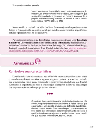 52
Trata-se de conceber a escola
“como memória da humanidade, como sistema de construção
do saber, de enriquecimento moral e social, um espaço em que
se considere cada aluno como um ser humano à procura de si
próprio, em reflexão conjunta com os demais e com o mundo
que o rodeia” (SILVA, 2001, p. 846).
Nesse sentido, o currículo vai além das listas de temas de estudos previamente de-
finidos e é reconstruído na prática social que mobiliza conhecimentos, experiências,
atitudes e procedimentos no ato educativo.
Para saber mais sobre o tema Tecnologia e Currículo, sugerimos o texto Tecnologia
Educativa e Currículo: caminhos que se cruzam ou se bifurcam? da Professora Cla-
ra Pereira Coutinho, do Instituto de Educação e Psicologia da Universidade de Braga,
Portugal, uma das leituras básicas desta Unidade (disponível em https://repositorium.
sdum.uminho.pt/bitstream/1822/6468/1/Texto%20Col%20QC%202006.pdf).
Atividade 2.3
Currículo e suas características
Considerando a temática abordada nessa Unidade, vamos compartilhar com a turma
o entendimento de cada um sobre a seguinte pergunta: como se caracteriza o currículo
que se desenvolve com o uso de computadores e Internet nas atividades de sala de aula?
Apontamos a importância de você e seus colegas interagirem a partir da socialização
das argumentações de todo o grupo sobre a temática.
O currículo é um elemento central na definição daquilo que nós
somos, daquilo que seremos futuramente. É nesse sentido que
o currículo é, sem dúvida, crucial nesta definição das identida-
des dos nossos alunos. E isso nos obriga a constantemente re-
fletir sobre: que identidades estaríamos formando na escola e
que identidade nós desejaríamos, então, formar nesse mundo
em que estamos vivendo? (MOREIRA, 2008).
 