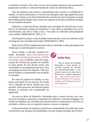 57
as diretrizes escolares. Para tanto, há que criar situações educativas que promovam o
pensamento científico e o desenvolvimento de valores da vida democrática.
Uma das dinâmicas que favorece a aproximação entre a escola e a realidade do es-
tudante, a vivência democrática, se vincula com a pesquisa sobre algo significativo para
o estudante e baseia-se no desenvolvimento do currículo por meio de projetos, os quais
têm sentido quando surgem como a busca de respostas às situações-problema emergen-
tes no cotidiano educativo.
Kilpatrick, ex-aluno de Dewey, defendeu uma concepção de currículo que se cons-
titui na “reconstrução contínua da experiência”, e que utiliza as disciplinas em seu de-
senvolvimento, mas não se reduz a elas e “não pode ser elaborado antecipadamente
com exatidão” (PARASKEVA, 2007, p. 7).
Para Kilpatrick, projeto é uma atividade intencional que ocorre em ambiente social
no âmago de uma sociedade democrática (PARASKEVA, 2007).
Paulo Freire (1979) complementa essas ideias ao defender a educação progressista
voltada para a transformação do contexto.
Nesse sentido, o educador espanhol Fer-
nando Hernandez (http://educarparacrescer.
abril.com.br/aprendizagem/materias_296380.
shtml?page=page1) defende a ideia da reorga-
nização do currículo por projetos de trabalho,
os quais partem de uma dúvida inicial, uma
curiosidade ou uma inquietação que leve a uma
investigação em busca de respostas. Todo pro-
jeto de trabalho é comprometido com intenções
e conteúdos.
Por meio de projetos de trabalho, os estu-
dantes participam de um processo de criação
com a intenção de buscar solução para suas
questões. Nesse processo, não interessa apenas
localizar as respostas, mas compreender seu
significado.
Ao trazer as ideias de Kilpatrick e Hernandez para o contexto escolar com a pre-
sença de tecnologias, apontamos a importância de explicitar a intenção pedagógica em
relação aos objetivos; aos conteúdos previstos das áreas de conhecimento a envolver; às
atividades a realizar, com os respectivos prazos e recursos a empregar.
O desenvolvimento de projetos é um processo comprometido com ações que visam
a transformar uma situação real problemática em uma situação desejada, que envolve:
Saiba Mais
Veja as críticas de Fernando
Hernandez e Juana Sancho ao
currículo baseado em discipli-
nas descontextualizadas e sem
conexão entre si, em entrevista à
Revista Isto é Online, disponível
em http://eproinfo.mec.gov.br/
webfolio/Mod85175/conteudo/
unidade_2/Os%20espanhois%20
dao%20aula.doc.
 