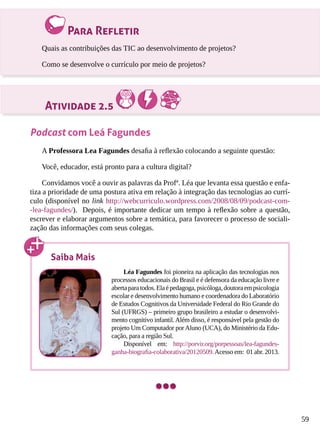 59
Para Refletir
Quais as contribuições das TIC ao desenvolvimento de projetos?
Como se desenvolve o currículo por meio de projetos?
Atividade 2.5
Podcast com Leá Fagundes
A Professora Lea Fagundes desafia à reflexão colocando a seguinte questão:
Você, educador, está pronto para a cultura digital?
Convidamos você a ouvir as palavras da Profª. Léa que levanta essa questão e enfa-
tiza a prioridade de uma postura ativa em relação à integração das tecnologias ao currí-
culo (disponível no link http://webcurriculo.wordpress.com/2008/08/09/podcast-com-
-lea-fagundes/). Depois, é importante dedicar um tempo à reflexão sobre a questão,
escrever e elaborar argumentos sobre a temática, para favorecer o processo de sociali-
zação das informações com seus colegas.
Saiba Mais
Léa Fagundes foi pioneira na aplicação das tecnologias nos
processos educacionais do Brasil e é defensora da educação livre e
abertaparatodos.Elaépedagoga,psicóloga,doutoraempsicologia
escolar e desenvolvimento humano e coordenadora do Laboratório
de Estudos Cognitivos da Universidade Federal do Rio Grande do
Sul (UFRGS) – primeiro grupo brasileiro a estudar o desenvolvi-
mento cognitivo infantil.Além disso, é responsável pela gestão do
projeto Um Computador porAluno (UCA), do Ministério da Edu-
cação, para a região Sul.
Disponível em: http://porvir.org/porpessoas/lea-fagundes-
ganha-biografia-colaborativa/20120509.Acesso em: 01 abr. 2013.
 