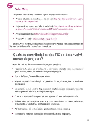60
Quais as contribuições das TIC ao desenvolvi-
mento de projetos?
O uso das TIC no desenvolvimento de projetos propicia:
•	 Registrar a descrição do projeto, isto é, expressar a intenção e os conhecimentos
que a pessoa possui por meio de múltiplas linguagens;
•	 Buscar informações em diferentes fontes;
•	 Mostrar as ações em realização no processo de implementação e os resultados
produzidos;
•	 Documentar toda a história do processo de implementação e recuperar essa his-
tória a qualquer momento e de qualquer lugar;
•	 Comparar os resultados esperados com aqueles obtidos na implementação;
•	 Refletir sobre as intenções e se os processos e resultados permitem atribuir um
pensamento de unidade ao conhecimento produzido;
•	 Atribuir sentido ao conhecimento produzido em situação social;
•	 Identificar o currículo construído no desenvolvimento do projeto.
Saiba Mais
Clique nos links abaixo e conheça alguns projetos educacionais:
•	 Projetos educacionais realizados em escolas: http://portaldoprofessor.mec.gov.
br/link.html?categoria=15
•	 Projeto mão na massa, em educação infantil: http://www.portalsme.prefeitura.
sp.gov.br/Anonimo/EnsinoFundamentalEMedio/maonamassa.aspx
•	 Projeto agroecologia: http://www.agroecologiaemrede.org.br/
•	 Projeto Voo – BPF: http://voobpf.blogspot.com/
Busque, você mesmo, outras experiências desenvolvidas e publicadas em sites de
Secretarias de Educação de estados e municípios.
 