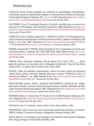 62
Referências
CAVALLO, David. Design emergente em ambientes de aprendizagem: Descobrindo e
construindo a partir do conhecimento indígena. In: Revista Teoria e Prática da Educação.
Universidade Estadual de Maringá, PR. v. 6, n. 14, 2003. Disponível em: http://web.me-
dia.mit.edu/~cavallo/Projetoemergente.pdf. Acesso em: 03 mar. 2013.
COUTINHO, Clara P. Tecnologia Educativa e Currículo: caminhos que se cruzam ou se
bifurcam? In: VII Colóquio sobre Questões Curriculares, 2006. Disponível em: https://re-
positorium.sdum.uminho.pt/bitstream/1822/6468/1/Texto%20Col%20QC%202006.pdf.
Acesso em: 03 mar. 2013.
FERRETTI, Celso J.; ZIBAS. Dagmar M. L.;TARTUCE, Gisela L. B. P. Protagonismo ju-
venil na literatura especializada e na reforma do ensino médio. Cadernos de Pesquisa. São
Paulo, v. 34, n.122, 2004. Disponível em: http://www.scielo.br/scielo.php?pid=S0100-
-15742004000200007&script=sci_arttext&tlng=es. Acesso em: 03 mar. 2013.
FREIRE, Fernanda M. P. PRADO, Maria Elisabette B. B. O computador em sala de aula:
articulando saberes. Campinas, SP: UNICAMP/NIED, 2000. Disponível em: http://www.
nied.unicamp.br/?q=content/o-computador-em-sala-de-aula-articulando-saberes. Acesso
em: 03 mar. 2013.
FREIRE, Paulo. Educação e Mudança. Rio de Janeiro: Paz e Terra, 1979.______Peda-
gogia da esperança: um reencontro com a Pedagogia do Oprimido. Notas de Ana Maria
Araújo Freire. 13. edição. Rio de Janeiro: Paz e Terra, 2006.
KESSEL, Zilda. Os múltiplos conhecimentos: saberes do aluno, saberes do professor;
saberes locais, saberes universais. Boletim Salto para o Futuro. TVESCOLA. Série “A
aventura de conhecer”, set., 2008. Disponível em: http://www.tvebrasil.com.br/salto/bo-
letins2008/aventura/index.htm. Acesso em: 03 mar. 2013.
BEAUCHAMP, Jeanete. PAGEL, Sandra D. NASCIMENTO, Aricélia R. do. Indaga-
ções sobre currículo: currículo e desenvolvimento humano. Brasília: Ministério da Edu-
cação, Secretaria de Educação Básica, 2007. Disponível em: http://portal.mec.gov.br/seb/
arquivos/pdf/Ensfund/indag1.pdf. Acesso em: 03 mar. 2013.
MOREIRA, Marco.A. Entrevista à TV Escola em 15.10.2008. Programa Salto para o Fu-
turo. Disponível em: http://www.tvbrasil.org.br/saltoparaofuturo/entrevista.asp?cod_En-
trevista=28. Acesso em: 03 mar. 2013.
PACHECO, José. A. Currículo: Teoria e Práxis. Porto: Porto Editora, 1996.
PARASKEVA, João. O currículo como reconstrução contínua da experiência. In: KILPA-
TRICK, William. O método de Projecto. Mangualde, Portugal: Pedago, 2007.
SILVA, Bento D. A tecnologia é uma estratégia. II Conferência Internacional Challenges
2001. Braga, Portugal: Universidade do Minho, 2001.
 