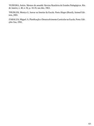 63
TEIXEIRA, Anísio. Mestres de amanhã. Revista Brasileira de Estudos Pedagógicos. Rio
de Janeiro, v. 40, n. 92, p. 10-19, out./dez, 1963.
THURLER, Monica G. Inovar no Interior da Escola. Porto Alegre (Brasil), Artmed Edi-
tora, 2001.
ZABALZA, Miguel.A. Planificação e Desenvolvimento Curricular na Escola. Porto: Edi-
ções Asa, 1992.
 