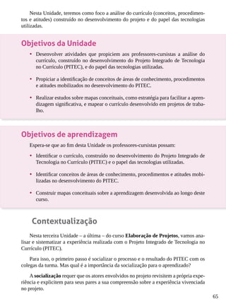 65
Nesta Unidade, teremos como foco a análise do currículo (conceitos, procedimen-
tos e atitudes) construído no desenvolvimento do projeto e do papel das tecnologias
utilizadas.
Objetivos da Unidade
•	 Desenvolver atividades que propiciem aos professores-cursistas a análise do
currículo, construído no desenvolvimento do Projeto Integrado de Tecnologia
no Currículo (PITEC), e do papel das tecnologias utilizadas.
•	 Propiciar a identificação de conceitos de áreas de conhecimento, procedimentos
e atitudes mobilizados no desenvolvimento do PITEC.
•	 Realizar estudos sobre mapas conceituais, como estratégia para facilitar a apren-
dizagem significativa, e mapear o currículo desenvolvido em projetos de traba-
lho.
Objetivos de aprendizagem
Espera-se que ao fim desta Unidade os professores-cursistas possam:
•	 Identificar o currículo, construído no desenvolvimento do Projeto Integrado de
Tecnologia no Currículo (PITEC) e o papel das tecnologias utilizadas.
•	 Identificar conceitos de áreas de conhecimento, procedimentos e atitudes mobi-
lizadas no desenvolvimento do PITEC.
•	 Construir mapas conceituais sobre a aprendizagem desenvolvida ao longo deste
curso.
Contextualização
Nesta terceira Unidade – a última – do curso Elaboração de Projetos, vamos ana-
lisar e sistematizar a experiência realizada com o Projeto Integrado de Tecnologia no
Currículo (PITEC).
Para isso, o primeiro passo é socializar o processo e o resultado do PITEC com os
colegas da turma. Mas qual é a importância da socialização para o aprendizado?
A socialização requer que os atores envolvidos no projeto revisitem a própria expe-
riência e explicitem para seus pares a sua compreensão sobre a experiência vivenciada
no projeto.
 