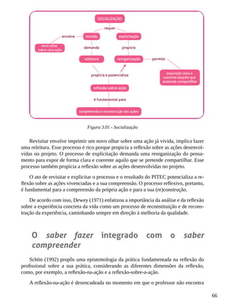 66
Figura 3.01 - Socialização
Revisitar envolve imprimir um novo olhar sobre uma ação já vivida, implica fazer
uma releitura. Esse processo é rico porque propicia a reflexão sobre as ações desenvol-
vidas no projeto. O processo de explicitação demanda uma reorganização do pensa-
mento para expor de forma clara e coerente aquilo que se pretende compartilhar. Esse
processo também propicia a reflexão sobre as ações desenvolvidas no projeto.
O ato de revisitar e explicitar o processo e o resultado do PITEC potencializa a re-
flexão sobre as ações vivenciadas e a sua compreensão. O processo reflexivo, portanto,
é fundamental para a compreensão da própria ação e para a sua (re)construção.
De acordo com isso, Dewey (1971) enfatizou a importância da análise e da reflexão
sobre a experiência concreta da vida como um processo de reconstituição e de recons-
trução da experiência, caminhando sempre em direção à melhoria da qualidade.
O saber fazer integrado com o saber
compreender
Schön (1992) propôs uma epistemologia da prática fundamentada na reflexão do
profissional sobre a sua prática, considerando as diferentes dimensões da reflexão,
como, por exemplo, a reflexão-na-ação e a reflexão-sobre-a-ação.
A reflexão-na-ação é desencadeada no momento em que o professor não encontra
 