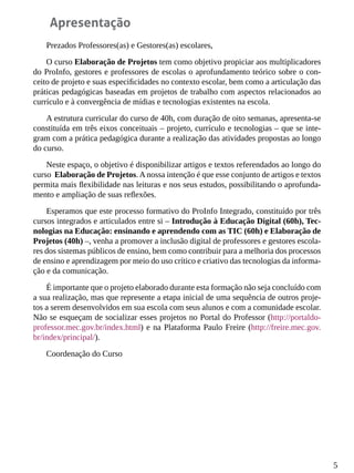 5
Apresentação
Prezados Professores(as) e Gestores(as) escolares,
O curso Elaboração de Projetos tem como objetivo propiciar aos multiplicadores
do ProInfo, gestores e professores de escolas o aprofundamento teórico sobre o con-
ceito de projeto e suas especificidades no contexto escolar, bem como a articulação das
práticas pedagógicas baseadas em projetos de trabalho com aspectos relacionados ao
currículo e à convergência de mídias e tecnologias existentes na escola.
A estrutura curricular do curso de 40h, com duração de oito semanas, apresenta-se
constituída em três eixos conceituais – projeto, currículo e tecnologias – que se inte-
gram com a prática pedagógica durante a realização das atividades propostas ao longo
do curso.
Neste espaço, o objetivo é disponibilizar artigos e textos referendados ao longo do
curso Elaboração de Projetos.Anossa intenção é que esse conjunto de artigos e textos
permita mais flexibilidade nas leituras e nos seus estudos, possibilitando o aprofunda-
mento e ampliação de suas reflexões.
Esperamos que este processo formativo do ProInfo Integrado, constituído por três
cursos integrados e articulados entre si – Introdução à Educação Digital (60h), Tec-
nologias na Educação: ensinando e aprendendo com as TIC (60h) e Elaboração de
Projetos (40h) –, venha a promover a inclusão digital de professores e gestores escola-
res dos sistemas públicos de ensino, bem como contribuir para a melhoria dos processos
de ensino e aprendizagem por meio do uso crítico e criativo das tecnologias da informa-
ção e da comunicação.
É importante que o projeto elaborado durante esta formação não seja concluído com
a sua realização, mas que represente a etapa inicial de uma sequência de outros proje-
tos a serem desenvolvidos em sua escola com seus alunos e com a comunidade escolar.
Não se esqueçam de socializar esses projetos no Portal do Professor (http://portaldo-
professor.mec.gov.br/index.html) e na Plataforma Paulo Freire (http://freire.mec.gov.
br/index/principal/).
Coordenação do Curso
 