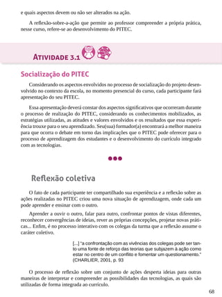68
e quais aspectos devem ou não ser alterados na ação.
A reflexão-sobre-a-ação que permite ao professor compreender a própria prática,
nesse curso, refere-se ao desenvolvimento do PITEC.
Atividade 3.1
Socialização do PITEC
Considerando os aspectos envolvidos no processo de socialização do projeto desen-
volvido no contexto da escola, no momento presencial do curso, cada participante fará
apresentação do seu PITEC.
Essa apresentação deverá constar dos aspectos significativos que ocorreram durante
o processo de realização do PITEC, considerando os conhecimentos mobilizados, as
estratégias utilizadas, as atitudes e valores envolvidos e os resultados que essa experi-
ência trouxe para o seu aprendizado. Seu(sua) formador(a) encontrará a melhor maneira
para que ocorra o debate em torno das implicações que o PITEC pode oferecer para o
processo de aprendizagem dos estudantes e o desenvolvimento do currículo integrado
com as tecnologias.
Reflexão coletiva
O fato de cada participante ter compartilhado sua experiência e a reflexão sobre as
ações realizadas no PITEC criou uma nova situação de aprendizagem, onde cada um
pode aprender e ensinar com o outro.
Aprender a ouvir o outro, falar para outro, confrontar pontos de vistas diferentes,
reconhecer convergências de ideias, rever as próprias concepções, projetar novas práti-
cas... Enfim, é no processo interativo com os colegas da turma que a reflexão assume o
caráter coletivo.
[...] “a confrontação com as vivências dos colegas pode ser tan-
to uma fonte de reforço das teorias que subjazem à ação como
estar no centro de um conflito e fomentar um questionamento.”
(CHARLIER, 2001, p. 93
O processo de reflexão sobre um conjunto de ações desperta ideias para outras
maneiras de interpretar e compreender as possibilidades das tecnologias, as quais são
utilizadas de forma integrada ao currículo.
 