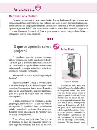 69
Atividade 3.2
Reflexão no coletivo
Para dar continuidade ao processo reflexivo desenvolvido no coletivo da turma, va-
mos compartilhar o entendimento que cada um tem sobre o papel das tecnologias no de-
senvolvimento de um projeto integrado ao currículo. Para isso, é preciso considerar as
apresentações dos PITEC e os aspectos discutidos na turma. Dessa maneira, sugerimos
o compartilhamento de contribuições e argumentações, com os colegas, das reflexões e
indagações sobre o tema proposto.
O que se aprende com o
projeto?
O estudante aprende quando consegue
aplicar conceitos de modo significativo. Pode-
-se dizer que o estudante tem mais facilidade
de compreender o significado de um novo con-
ceito quando consegue estabelecer relações e
associá-lo com algo conhecido.
Mas quando ocorre a aprendizagem signi-
ficativa?
Segundo Ausubel (1982), a aprendizagem
é muito mais significativa à medida que o novo
conteúdo é incorporado às estruturas de conhe-
cimento de um estudante e adquire significado
para ele a partir da relação com seu conheci-
mento prévio.
O conhecimento prévio (conceitos, ideias,
proposição, representação) faz parte da estrutu-
ra cognitiva do estudante. Esse conhecimento
prévio, denominado por Ausubel de subsunçor,
funciona como uma espécie de “âncora” para
os novos conhecimentos.
A aprendizagem significativa é um proces-
so dinâmico no qual os estudantes compreen-
dem algo desconhecido por meio de relações
Saiba Mais
David P. Ausubel
Nascido em Nova York, nos
Estados Unidos, Ausubel era filho
de imigrantes judeus. Seu inter-
esse pela forma como ocorre a
aprendizagem foi resultado do so-
frimento que ele passou na esco-
la, em seu período estudantil. Por
isso, apesar de sua formação em
Medicina Psiquiátrica, ele dedi-
cou parte de sua vida acadêmica
à Psicologia Educacional. Famo-
so por ter proposto o conceito de
Aprendizagem Significativa, ele
foi contundente na abertura do
livro de Psicologia Educacional,
intitulado “O fator isolado mais
 