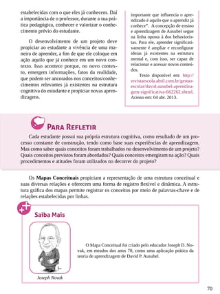 70
estabelecidas com o que eles já conhecem. Daí
a importância de o professor, durante a sua prá-
tica pedagógica, conhecer e valorizar o conhe-
cimento prévio do estudante.
O desenvolvimento de um projeto deve
propiciar ao estudante a vivência de uma ma-
neira de aprender, a fim de que ele coloque em
ação aquilo que já conhece em um novo con-
texto. Isso acontece porque, no novo contex-
to, emergem informações, fatos da realidade,
que podem ser ancorados nos conceitos/conhe-
cimentos relevantes já existentes na estrutura
cognitiva do estudante e propiciar novas apren-
dizagens.
Para Refletir
Cada estudante possui sua própria estrutura cognitiva, como resultado de um pro-
cesso constante de construção, tendo como base suas experiências de aprendizagem.
Mas como saber quais conceitos foram trabalhados no desenvolvimento de um projeto?
Quais conceitos previstos foram abordados? Quais conceitos emergiram na ação? Quais
procedimentos e atitudes foram utilizados no decorrer do projeto?
Os Mapas Conceituais propiciam a representação de uma estrutura conceitual e
suas diversas relações e oferecem uma forma de registro flexível e dinâmica. A estru-
tura gráfica dos mapas permite registrar os conceitos por meio de palavras-chave e de
relações estabelecidas por linhas.
importante que influencia o apre-
ndizado é aquilo que o aprendiz já
conhece”. A concepção de ensino
e aprendizagem de Ausubel segue
na linha oposta à dos behavioris-
tas. Para ele, aprender significati-
vamente é ampliar e reconfigurar
ideias já existentes na estrutura
mental e, com isso, ser capaz de
relacionar e acessar novos conteú-
dos.
Texto disponível em: http://
revistaescola.abril.com.br/gestao-
escolar/david-ausubel-aprendiza-
gem-significativa-662262.shtml.
Acesso em: 04 abr. 2013.
Saiba Mais
O Mapa Conceitual foi criado pelo educador Joseph D. No-
vak, em meados dos anos 70, como uma aplicação prática da
teoria de aprendizagem de David P. Ausubel.
Joseph Novak
 