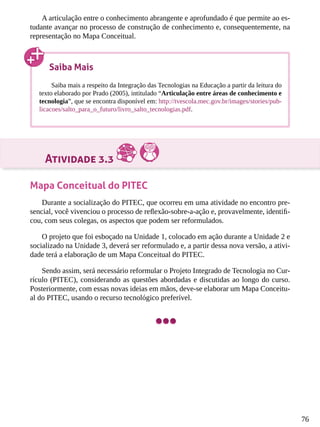 76
A articulação entre o conhecimento abrangente e aprofundado é que permite ao es-
tudante avançar no processo de construção de conhecimento e, consequentemente, na
representação no Mapa Conceitual.
Atividade 3.3
Mapa Conceitual do PITEC
Durante a socialização do PITEC, que ocorreu em uma atividade no encontro pre-
sencial, você vivenciou o processo de reflexão-sobre-a-ação e, provavelmente, identifi-
cou, com seus colegas, os aspectos que podem ser reformulados.
O projeto que foi esboçado na Unidade 1, colocado em ação durante a Unidade 2 e
socializado na Unidade 3, deverá ser reformulado e, a partir dessa nova versão, a ativi-
dade terá a elaboração de um Mapa Conceitual do PITEC.
Sendo assim, será necessário reformular o Projeto Integrado de Tecnologia no Cur-
rículo (PITEC), considerando as questões abordadas e discutidas ao longo do curso.
Posteriormente, com essas novas ideias em mãos, deve-se elaborar um Mapa Conceitu-
al do PITEC, usando o recurso tecnológico preferível.
Saiba Mais
Saiba mais a respeito da Integração das Tecnologias na Educação a partir da leitura do
texto elaborado por Prado (2005), intitulado “Articulação entre áreas de conhecimento e
tecnologia”, que se encontra disponível em: http://tvescola.mec.gov.br/images/stories/pub-
licacoes/salto_para_o_futuro/livro_salto_tecnologias.pdf.
 