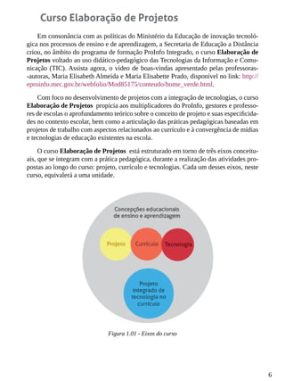 6
Curso Elaboração de Projetos
Em consonância com as políticas do Ministério da Educação de inovação tecnoló-
gica nos processos de ensino e de aprendizagem, a Secretaria de Educação a Distância
criou, no âmbito do programa de formação ProInfo Integrado, o curso Elaboração de
Projetos voltado ao uso didático-pedagógico das Tecnologias da Informação e Comu-
nicação (TIC). Assista agora, o vídeo de boas-vindas apresentado pelas professoras-
-autoras, Maria Elisabeth Almeida e Maria Elisabette Prado, disponível no link: http://
eproinfo.mec.gov.br/webfolio/Mod85175/conteudo/home_verde.html.
Com foco no desenvolvimento de projetos com a integração de tecnologias, o curso
Elaboração de Projetos propicia aos multiplicadores do ProInfo, gestores e professo-
res de escolas o aprofundamento teórico sobre o conceito de projeto e suas especificida-
des no contexto escolar, bem como a articulação das práticas pedagógicas baseadas em
projetos de trabalho com aspectos relacionados ao currículo e à convergência de mídias
e tecnologias de educação existentes na escola.
O curso Elaboração de Projetos está estruturado em torno de três eixos conceitu-
ais, que se integram com a prática pedagógica, durante a realização das atividades pro-
postas ao longo do curso: projeto, currículo e tecnologias. Cada um desses eixos, neste
curso, equivalerá a uma unidade.
Figura 1.01 - Eixos do curso
 
