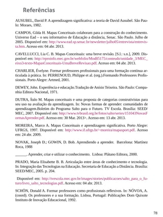 78
Referências
AUSUBEL, David P. A aprendizagem significativa: a teoria de David Ausubel. São Pau-
lo: Moraes, 1982.
CAMPOS, Gilda H. Mapas Conceituais colaboram para a construção do conhecimento.
Universo Ead – o seu informativo de Educação a distância, Senac. São Paulo. Julho de
2005. Disponível em: http://www.ead.sp.senac.br/newsletter/julho05/entrevista/entrevis-
ta.htm. Acesso em: 04 abr. 2013.
CAVELLUCCI, Lia C. B. Mapas Conceituais: uma breve revisão. [S.l.: s.n.], 2009. Dis-
ponível em: http://eproinfo.mec.gov.br/webfolio/Mod85175/conteudo/unidade_3/MEC_
eixo3-texto-MapasConceituais-UmaBreveRevisao.pdf. Acesso em: 04 abr. 2013.
CHARLIER, Évelyne. Formar professores profissionais para uma formação contínua ar-
ticulada à prática. In: PERRENOUD, Philippe et al. (org.).Formando Professores Profis-
sionais. Porto Alegre: Artmed, 2001.
DEWEY, John. Experiência e educação.Tradução de Anísio Teixeira. São Paulo: Compa-
nhia Editora Nacional, 1971.
DUTRA, Ítalo M. Mapas conceituais e uma proposta de categorias construtivistas para
seu uso na avaliação da aprendizagem. In: Novas formas de aprender: comunidades de
aprendizagem.Boletim do Programa Salto para o Futuro. TV Escola. Brasília: SEED/
MEC, 2007. Disponível em: http://www.tvbrasil.org.br/fotos/salto/series/151043NovasF
ormasAprender.pdf. Acesso em: 30 Mar. 2013>. Acesso em: 13 abr. 2013.
MOREIRA, Marco A. Mapas Conceituais e aprendizagem significativa. Porto Alegre:
UFRGS, 1997. Disponível em: http://www.if.ufrgs.br/~moreira/mapasport.pdf. Acesso
em: 24 abr. 2009.
NOVAK, Joseph D.; GOWIN, D. Bob. Aprendiendo a aprender. Barcelona: Martínez
Roca, 1988
______. Aprender, criar e utilizar o conhecimento. Lisboa: Plátano Editora, 2000.
PRADO, Maria Elisabette B. B. Articulação entre áreas de conhecimento e tecnologia.
In: Integração das Tecnologias na Educação. Secretaria de Educação a Distância. Brasília:
SEED/MEC, 2005. p. 204.
Disponível em: http://tvescola.mec.gov.br/images/stories/publicacoes/salto_para_o_fu-
turo/livro_salto_tecnologias.pdf. Acesso em: 04 abr. 2013.
SCHÖN, Donald A. Formar professores como profissionais reflexivos. In: NÓVOA, A.
(coord). Os professores e a sua formação. Lisboa, Portugal: Publicações Dom Quixote
Instituto de Inovação Educacional, 1992.
 
