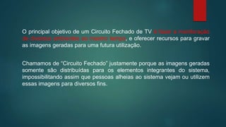 O principal objetivo de um Circuito Fechado de TV é fazer a monitoração
de diversos ambientes ao mesmo tempo, e oferecer recursos para gravar
as imagens geradas para uma futura utilização.
Chamamos de “Circuito Fechado” justamente porque as imagens geradas
somente são distribuídas para os elementos integrantes do sistema,
impossibilitando assim que pessoas alheias ao sistema vejam ou utilizem
essas imagens para diversos fins.
 