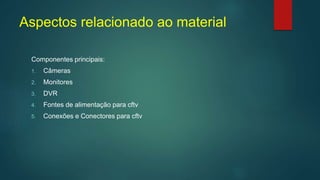 Aspectos relacionado ao material
Componentes principais:
1. Câmeras
2. Monitores
3. DVR
4. Fontes de alimentação para cftv
5. Conexões e Conectores para cftv
 