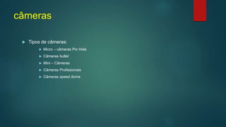câmeras
 Tipos de câmeras:
 Micro – câmeras Pin Hole
 Câmeras bullet
 Mini – Câmeras
 Câmeras Profissionais
 Câmeras speed dome
 