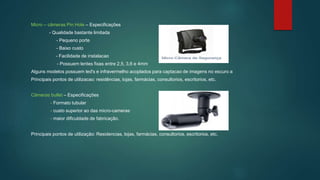 Micro – câmeras Pin Hole – Especificações
- Qualidade bastante limitada
- Pequeno porte
- Baixo custo
- Facilidade de instalacao
- Possuem lentes fixas entre 2,5, 3,6 e 4mm
Alguns modelos possuem led's e infravermelho acoplados para captacao de imagens no escuro a
Principais pontos de utilizacao: residências, lojas, farmácias, consultorios, escritorios, etc.
Câmeras bullet – Especificações
- Formato tubular
- custo superior ao das micro-cameras
- maior dificuldade de fabricação.
Principais pontos de utilização: Residencias, lojas, farmácias, consultorios, escritorios, etc.
 