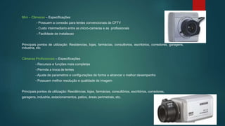 Mini – Câmeras – Especificações
- Possuem a conexão para lentes convencionais de CFTV
- Custo intermediario entre as micro-cameras e as profissionais
- Facilidade de instalacao
Principais pontos de utilização: Residencias, lojas, farmácias, consultorios, escritórios, corredores, garagens,
industria, etc
Câmeras Profissionais – Especificações
- Recursos e funções mais completas
- Permite a troca de lentes
- Ajuste de parametros e configurações de forma a alcancar o melhor desempenho
- Possuem melhor resolução e qualidade de imagem
Principais pontos de utilização: Residências, lojas, farmácias, consultórios, escritórios, corredores,
garagens, industria, estacionamentos, patios, áreas perimetrais, etc.
 