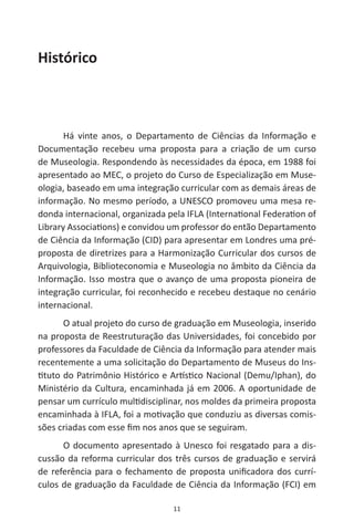 11
Histórico
Há vinte anos, o Departamento de Ciências da Informação e
Documentação recebeu uma proposta para a criação de um curso
de Museologia. Respondendo às necessidades da época, em 1988 foi
apresentado ao MEC, o projeto do Curso de Especialização em Muse-
ologia, baseado em uma integração curricular com as demais áreas de
informação. No mesmo período, a UNESCO promoveu uma mesa re-
donda internacional, organizada pela IFLA (International Federation of
Library Associations) e convidou um professor do então Departamento
de Ciência da Informação (CID) para apresentar em Londres uma pré-
proposta de diretrizes para a Harmonização Curricular dos cursos de
Arquivologia, Biblioteconomia e Museologia no âmbito da Ciência da
Informação. Isso mostra que o avanço de uma proposta pioneira de
integração curricular, foi reconhecido e recebeu destaque no cenário
internacional.
O atual projeto do curso de graduação em Museologia, inserido
na proposta de Reestruturação das Universidades, foi concebido por
professores da Faculdade de Ciência da Informação para atender mais
recentemente a uma solicitação do Departamento de Museus do Ins-
tituto do Patrimônio Histórico e Artístico Nacional (Demu/Iphan), do
Ministério da Cultura, encaminhada já em 2006. A oportunidade de
pensar um currículo multidisciplinar, nos moldes da primeira proposta
encaminhada à IFLA, foi a motivação que conduziu as diversas comis-
sões criadas com esse fim nos anos que se seguiram.
O documento apresentado à Unesco foi resgatado para a dis-
cussão da reforma curricular dos três cursos de graduação e servirá
de referência para o fechamento de proposta unificadora dos currí-
culos de graduação da Faculdade de Ciência da Informação (FCI) em
 