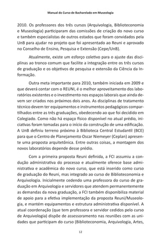 Manual do Curso de Bacharelado em Museologia
12
2010. Os professores dos três cursos (Arquivologia, Biblioteconomia
e Museologia) participaram das comissões de criação do novo curso
e também especialistas de outros estados que foram convidados pela
UnB para ajudar no projeto que foi apresentado ao Reuni e aprovado
no Conselho de Ensino, Pesquisa e Extensão (Cepe/UnB).
Atualmente, existe um esforço coletivo para o ajuste das disci-
plinas ao tronco comum que facilite a integração entre os três cursos
de graduação e os objetivos de pesquisa e extensão da Ciência da In-
formação.
Outra meta importante para 2010, também iniciada em 2009 e
que deverá contar com o REUNI, é o melhor aproveitamento dos labo-
ratórios existentes e o investimento nos espaços laborais que ainda de-
vem ser criados nos próximos dois anos. As disciplinas de tratamento
técnico devem ter equipamentos e instrumentos pedagógicos compar-
tilhados entre as três graduações, obedecendo ao que foi decidido em
Colegiado. Como não há espaço físico disponível no atual prédio, ini-
ciativas foram tomadas para o início da construção de uma edificação.
A UnB definiu terreno próximo à Biblioteca Central Estudantil (BCE)
para que o Centro de Planejamento Oscar Niemeyer (Ceplan) apresen-
te uma proposta arquitetônica. Entre outras coisas, a montagem dos
novos laboratórios depende desse prédio.
Com a primeira proposta Reuni definida, a FCI assumiu a con-
dução administrativa do processo e atualmente oferece base admi-
nistrativa e acadêmica do novo curso, que está inserido como curso
de graduação do Reuni, mas integrado ao curso de Biblioteconomia e
Arquivologia. Inicialmente cedendo uma professora do curso de gra-
duação em Arquivologia e servidores que atendem permanentemente
as demandas da nova graduação, a FCI também disponibiliza material
de apoio para a efetiva implementação da proposta Reuni/Museolo-
gia, e mantém equipamentos e estrutura administrativa disponível. A
atual coordenação (que tem professora e servidor cedidos pelo curso
de Arquivologia) dispõe de assessoramento nas reuniões com as uni-
dades que participam do curso (Biblioteconomia, Arquivologia, Artes,
 