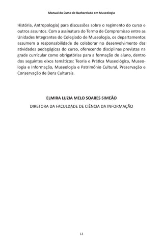 Manual do Curso de Bacharelado em Museologia
13
História, Antropologia) para discussões sobre o regimento do curso e
outros assuntos. Com a assinatura do Termo de Compromisso entre as
Unidades Integrantes do Colegiado de Museologia, os departamentos
assumem a responsabilidade de colaborar no desenvolvimento das
atividades pedagógicas do curso, oferecendo disciplinas previstas na
grade curricular como obrigatórias para a formação do aluno, dentro
dos seguintes eixos temáticos: Teoria e Prática Museológica, Museo-
logia e Informação, Museologia e Patrimônio Cultural, Preservação e
Conservação de Bens Culturais.
ELMIRA LUZIA MELO SOARES SIMEÃO
DIRETORA DA FACULDADE DE CIÊNCIA DA INFORMAÇÃO
 