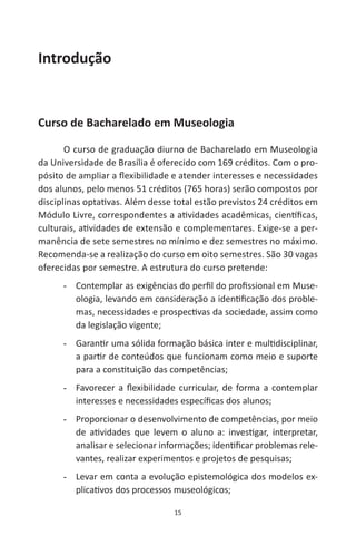 15
Introdução
Curso de Bacharelado em Museologia
O curso de graduação diurno de Bacharelado em Museologia
da Universidade de Brasília é oferecido com 169 créditos. Com o pro-
pósito de ampliar a flexibilidade e atender interesses e necessidades
dos alunos, pelo menos 51 créditos (765 horas) serão compostos por
disciplinas optativas. Além desse total estão previstos 24 créditos em
Módulo Livre, correspondentes a atividades acadêmicas, científicas,
culturais, atividades de extensão e complementares. Exige-se a per-
manência de sete semestres no mínimo e dez semestres no máximo.
Recomenda-se a realização do curso em oito semestres. São 30 vagas
oferecidas por semestre. A estrutura do curso pretende:
-- Contemplar as exigências do perfil do profissional em Muse-
ologia, levando em consideração a identificação dos proble-
mas, necessidades e prospectivas da sociedade, assim como
da legislação vigente;
-- Garantir uma sólida formação básica inter e multidisciplinar,
a partir de conteúdos que funcionam como meio e suporte
para a constituição das competências;
-- Favorecer a flexibilidade curricular, de forma a contemplar
interesses e necessidades específicas dos alunos;
-- Proporcionar o desenvolvimento de competências, por meio
de atividades que levem o aluno a: investigar, interpretar,
analisar e selecionar informações; identificar problemas rele-
vantes, realizar experimentos e projetos de pesquisas;
-- Levar em conta a evolução epistemológica dos modelos ex-
plicativos dos processos museológicos;
 