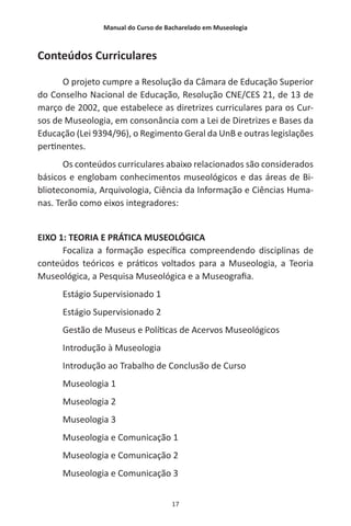 Manual do Curso de Bacharelado em Museologia
17
Conteúdos Curriculares
O projeto cumpre a Resolução da Câmara de Educação Superior
do Conselho Nacional de Educação, Resolução CNE/CES 21, de 13 de
março de 2002, que estabelece as diretrizes curriculares para os Cur-
sos de Museologia, em consonância com a Lei de Diretrizes e Bases da
Educação (Lei 9394/96), o Regimento Geral da UnB e outras legislações
pertinentes.
Os conteúdos curriculares abaixo relacionados são considerados
básicos e englobam conhecimentos museológicos e das áreas de Bi-
blioteconomia, Arquivologia, Ciência da Informação e Ciências Huma-
nas. Terão como eixos integradores:
EIXO 1: TEORIA E PRÁTICA MUSEOLÓGICA
Focaliza a formação específica compreendendo disciplinas de
conteúdos teóricos e práticos voltados para a Museologia, a Teoria
Museológica, a Pesquisa Museológica e a Museografia.
Estágio Supervisionado 1
Estágio Supervisionado 2
Gestão de Museus e Políticas de Acervos Museológicos
Introdução à Museologia
Introdução ao Trabalho de Conclusão de Curso
Museologia 1
Museologia 2
Museologia 3
Museologia e Comunicação 1
Museologia e Comunicação 2
Museologia e Comunicação 3
 