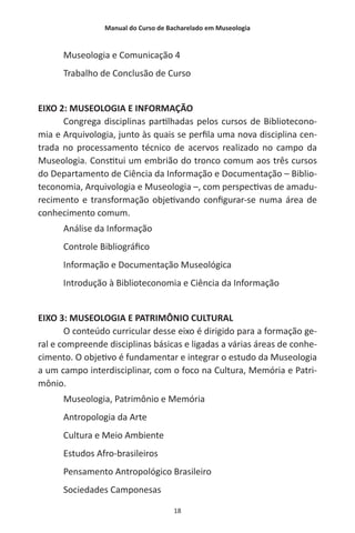 Manual do Curso de Bacharelado em Museologia
18
Museologia e Comunicação 4
Trabalho de Conclusão de Curso
EIXO 2: MUSEOLOGIA E INFORMAÇÃO
Congrega disciplinas partilhadas pelos cursos de Bibliotecono-
mia e Arquivologia, junto às quais se perfila uma nova disciplina cen-
trada no processamento técnico de acervos realizado no campo da
Museologia. Constitui um embrião do tronco comum aos três cursos
do Departamento de Ciência da Informação e Documentação – Biblio-
teconomia, Arquivologia e Museologia –, com perspectivas de amadu-
recimento e transformação objetivando configurar-se numa área de
conhecimento comum.
Análise da Informação
Controle Bibliográfico
Informação e Documentação Museológica
Introdução à Biblioteconomia e Ciência da Informação
EIXO 3: MUSEOLOGIA E PATRIMÔNIO CULTURAL
O conteúdo curricular desse eixo é dirigido para a formação ge-
ral e compreende disciplinas básicas e ligadas a várias áreas de conhe-
cimento. O objetivo é fundamentar e integrar o estudo da Museologia
a um campo interdisciplinar, com o foco na Cultura, Memória e Patri-
mônio.
Museologia, Patrimônio e Memória
Antropologia da Arte
Cultura e Meio Ambiente
Estudos Afro-brasileiros
Pensamento Antropológico Brasileiro
Sociedades Camponesas
 