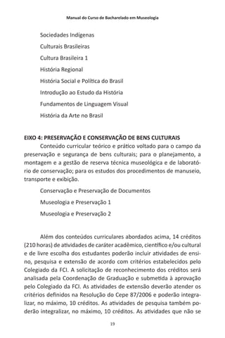 Manual do Curso de Bacharelado em Museologia
19
Sociedades Indígenas
Culturais Brasileiras
Cultura Brasileira 1
História Regional
História Social e Política do Brasil
Introdução ao Estudo da História
Fundamentos de Linguagem Visual
História da Arte no Brasil
EIXO 4: PRESERVAÇÃO E CONSERVAÇÃO DE BENS CULTURAIS
Conteúdo curricular teórico e prático voltado para o campo da
preservação e segurança de bens culturais; para o planejamento, a
montagem e a gestão de reserva técnica museológica e de laborató-
rio de conservação; para os estudos dos procedimentos de manuseio,
transporte e exibição.
Conservação e Preservação de Documentos
Museologia e Preservação 1
Museologia e Preservação 2
Além dos conteúdos curriculares abordados acima, 14 créditos
(210 horas) de atividades de caráter acadêmico, científico e/ou cultural
e de livre escolha dos estudantes poderão incluir atividades de ensi-
no, pesquisa e extensão de acordo com critérios estabelecidos pelo
Colegiado da FCI. A solicitação de reconhecimento dos créditos será
analisada pela Coordenação de Graduação e submetida à aprovação
pelo Colegiado da FCI. As atividades de extensão deverão atender os
critérios definidos na Resolução do Cepe 87/2006 e poderão integra-
lizar, no máximo, 10 créditos. As atividades de pesquisa também po-
derão integralizar, no máximo, 10 créditos. As atividades que não se
 