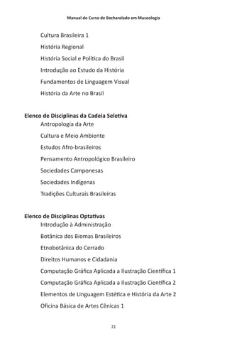 Manual do Curso de Bacharelado em Museologia
21
Cultura Brasileira 1
História Regional
História Social e Política do Brasil
Introdução ao Estudo da História
Fundamentos de Linguagem Visual
História da Arte no Brasil
Elenco de Disciplinas da Cadeia Seletiva
Antropologia da Arte
Cultura e Meio Ambiente
Estudos Afro-brasileiros
Pensamento Antropológico Brasileiro
Sociedades Camponesas
Sociedades Indígenas
Tradições Culturais Brasileiras
Elenco de Disciplinas Optativas
Introdução à Administração
Botânica dos Biomas Brasileiros
Etnobotânica do Cerrado
Direitos Humanos e Cidadania
Computação Gráfica Aplicada a Ilustração Científica 1
Computação Gráfica Aplicada a Ilustração Científica 2
Elementos de Linguagem Estética e História da Arte 2
Oficina Básica de Artes Cênicas 1
 