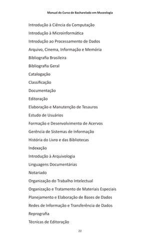 Manual do Curso de Bacharelado em Museologia
22
Introdução à Ciência da Computação
Introdução à Microinformática
Introdução ao Processamento de Dados
Arquivo, Cinema, Informação e Memória
Bibliografia Brasileira
Bibliografia Geral
Catalogação
Classificação
Documentação
Editoração
Elaboração e Manutenção de Tesauros
Estudo de Usuários
Formação e Desenvolvimento de Acervos
Gerência de Sistemas de Informação
História do Livro e das Bibliotecas
Indexação
Introdução à Arquivologia
Linguagens Documentárias
Notariado
Organização do Trabalho Intelectual
Organização e Tratamento de Materiais Especiais
Planejamento e Elaboração de Bases de Dados
Redes de Informação e Transferência de Dados
Reprografia
Técnicas de Editoração
 