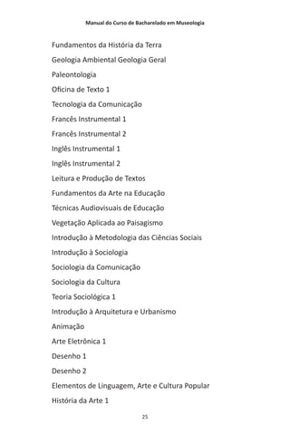 Manual do Curso de Bacharelado em Museologia
25
Fundamentos da História da Terra
Geologia Ambiental Geologia Geral
Paleontologia
Oficina de Texto 1
Tecnologia da Comunicação
Francês Instrumental 1
Francês Instrumental 2
Inglês Instrumental 1
Inglês Instrumental 2
Leitura e Produção de Textos
Fundamentos da Arte na Educação
Técnicas Audiovisuais de Educação
Vegetação Aplicada ao Paisagismo
Introdução à Metodologia das Ciências Sociais
Introdução à Sociologia
Sociologia da Comunicação
Sociologia da Cultura
Teoria Sociológica 1
Introdução à Arquitetura e Urbanismo
Animação
Arte Eletrônica 1
Desenho 1
Desenho 2
Elementos de Linguagem, Arte e Cultura Popular
História da Arte 1
 