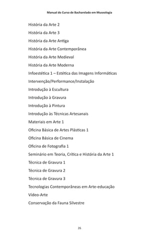Manual do Curso de Bacharelado em Museologia
26
História da Arte 2
História da Arte 3
História da Arte Antiga
História da Arte Contemporânea
História da Arte Medieval
História da Arte Moderna
Infoestética 1 – Estética das Imagens Informáticas
Intervenção/Performance/Instalação
Introdução à Escultura
Introdução à Gravura
Introdução à Pintura
Introdução às Técnicas Artesanais
Materiais em Arte 1
Oficina Básica de Artes Plásticas 1
Oficina Básica de Cinema
Oficina de Fotografia 1
Seminário em Teoria, Crítica e História da Arte 1
Técnica de Gravura 1
Técnica de Gravura 2
Técnica de Gravura 3
Tecnologias Contemporâneas em Arte-educação
Vídeo-Arte
Conservação da Fauna Silvestre
 