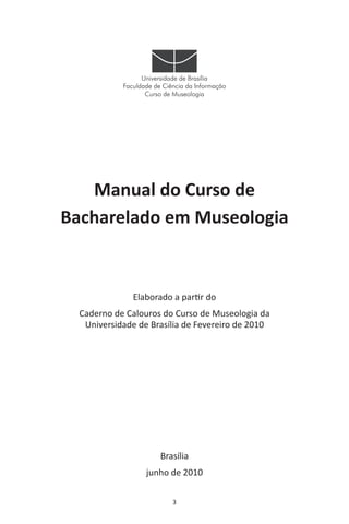 3
Universidade de Brasília
Faculdade de Ciência da Informação
Curso de Museologia
Manual do Curso de
Bacharelado em Museologia
Elaborado a partir do
Caderno de Calouros do Curso de Museologia da
Universidade de Brasília de Fevereiro de 2010
Brasília
junho de 2010
 