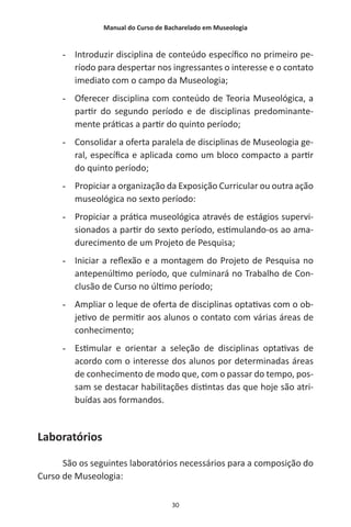 Manual do Curso de Bacharelado em Museologia
30
-- Introduzir disciplina de conteúdo específico no primeiro pe-
ríodo para despertar nos ingressantes o interesse e o contato
imediato com o campo da Museologia;
-- Oferecer disciplina com conteúdo de Teoria Museológica, a
partir do segundo período e de disciplinas predominante-
mente práticas a partir do quinto período;
-- Consolidar a oferta paralela de disciplinas de Museologia ge-
ral, específica e aplicada como um bloco compacto a partir
do quinto período;
-- Propiciar a organização da Exposição Curricular ou outra ação
museológica no sexto período:
-- Propiciar a prática museológica através de estágios supervi-
sionados a partir do sexto período, estimulando-os ao ama-
durecimento de um Projeto de Pesquisa;
-- Iniciar a reflexão e a montagem do Projeto de Pesquisa no
antepenúltimo período, que culminará no Trabalho de Con-
clusão de Curso no último período;
-- Ampliar o leque de oferta de disciplinas optativas com o ob-
jetivo de permitir aos alunos o contato com várias áreas de
conhecimento;
-- Estimular e orientar a seleção de disciplinas optativas de
acordo com o interesse dos alunos por determinadas áreas
de conhecimento de modo que, com o passar do tempo, pos-
sam se destacar habilitações distintas das que hoje são atri-
buídas aos formandos.
Laboratórios
São os seguintes laboratórios necessários para a composição do
Curso de Museologia:
 