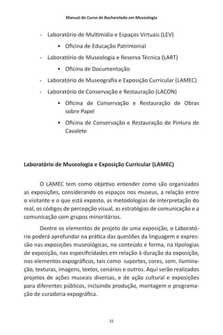 Manual do Curso de Bacharelado em Museologia
31
-- Laboratório de Multimídia e Espaços Virtuais (LEV)
•	 Oficina de Educação Patrimonial
-- Laboratório de Museologia e Reserva Técnica (LART)
•	 Oficina de Documentação
-- Laboratório de Museografia e Exposição Curricular (LAMEC)
-- Laboratório de Conservação e Restauração (LACON)
•	 Oficina de Conservação e Restauração de Obras
sobre Papel
•	 Oficina de Conservação e Restauração de Pintura de
Cavalete
Laboratório de Museologia e Exposição Curricular (LAMEC)
O LAMEC tem como objetivo entender como são organizados
as exposições, considerando os espaços nos museus, a relação entre
o visitante e o que está exposto, as metodologias de interpretação do
real, os códigos de percepção visual, as estratégias de comunicação e a
comunicação com grupos minoritários.
Dentre os elementos de projeto de uma exposição, o Laborató-
rio poderá aprofundar na prática das questões da linguagem e expres-
são nas exposições museológicas, no conteúdo e forma, na tipologias
de exposição, nas especificidades em relação à duração da exposição,
nos elementos expográficos, tais como suportes, cores, som, ilumina-
ção, texturas, imagens, textos, cenários e outros. Aqui serão realizados
projetos de ações museais diversas, e de ação cultural e exposições
para diferentes públicos, incluindo produção, montagem e programa-
ção de curadoria expográfica.
 