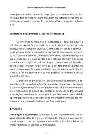 Manual do Curso de Bacharelado em Museologia
33
do objeto museal no momento do projeto e da intervenção técnica.
Para que tais atividades sejam mais bem executadas, serão estabe-
lecidos acordos de cooperação com laboratórios de conservação no
país.
Laboratório de Multimídia e Espaços Virtuais (LEV)
Desenvolver tecnologias e metodologias para promover a
difusão de exposições, a partir da criação de Ambientes Virtuais
envolvendo o acervo de Museus. O ambiente virtual dá a oportuni-
dade de apresentar exposições de formas alternativas no ambien-
te real de um museu. O Laboratório tem como referencial seguir a
arquitetura real de museus, dado que estudos afirmam que dessa
maneira a exposição virtual tem impacto sobre seu público-alvo.
Serão usadas imagens reais, com base em fotografias, plantas de
arquitetura e coleções para a criação dos elementos do Ambiente
Virtual, a fim de aproximar o quanto possível do Ambiente Virtual
do Ambiente Real.
O trabalho de pesquisa do Laboratório envolve também, o de-
senvolvimento de outras aplicações em ambientes virtuais, tais como
a comunicação e seu público em ambiente virtual, o desenvolvimento
de metodologias de ensino-aprendizagem, coleta de dados, análises
e avaliações, com foco na percepção do público alvo no potencial de
aprendizagem inserida nas exposições em ambientes virtuais. No mo-
mento, esse é o único Laboratório em funcionamento.
Ementas
Introdução à Museologia: Compreensão do surgimento e do desen-
volvimento da idéia de museu. Formação dos museus e suas catego-
rias tipológicas, com destaque para a experiência brasileira. Principais
marcos referenciais teóricos da Museologia.
 
