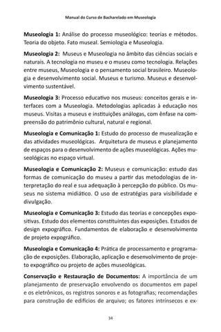 Manual do Curso de Bacharelado em Museologia
34
Museologia 1: Análise do processo museológico: teorias e métodos.
Teoria do objeto. Fato museal. Semiologia e Museologia.
Museologia 2: Museus e Museologia no âmbito das ciências sociais e
naturais. A tecnologia no museu e o museu como tecnologia. Relações
entre museus, Museologia e o pensamento social brasileiro. Museolo-
gia e desenvolvimento social. Museus e turismo. Museus e desenvol-
vimento sustentável.
Museologia 3: Processo educativo nos museus: conceitos gerais e in-
terfaces com a Museologia. Metodologias aplicadas à educação nos
museus. Visitas a museus e instituições análogas, com ênfase na com-
preensão do patrimônio cultural, natural e regional.
Museologia e Comunicação 1: Estudo do processo de musealização e
das atividades museológicas. Arquitetura de museus e planejamento
de espaços para o desenvolvimento de ações museológicas. Ações mu-
seológicas no espaço virtual.
Museologia e Comunicação 2: Museus e comunicação: estudo das
formas de comunicação do museu a partir das metodologias de in-
terpretação do real e sua adequação à percepção do público. Os mu-
seus no sistema midiático. O uso de estratégias para visibilidade e
divulgação.
Museologia e Comunicação 3: Estudo das teorias e concepções expo-
sitivas. Estudo dos elementos constituintes das exposições. Estudos de
design expográfico. Fundamentos de elaboração e desenvolvimento
de projeto expográfico.
Museologia e Comunicação 4: Prática de processamento e programa-
ção de exposições. Elaboração, aplicação e desenvolvimento de proje-
to expográfico ou projeto de ações museológicas.
Conservação e Restauração de Documentos: A importância de um
planejamento de preservação envolvendo os documentos em papel
e os eletrônicos, os registros sonoros e as fotografias; recomendações
para construção de edifícios de arquivo; os fatores intrínsecos e ex-
 