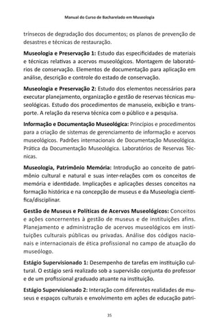Manual do Curso de Bacharelado em Museologia
35
trínsecos de degradação dos documentos; os planos de prevenção de
desastres e técnicas de restauração.
Museologia e Preservação 1: Estudo das especificidades de materiais
e técnicas relativas a acervos museológicos. Montagem de laborató-
rios de conservação. Elementos de documentação para aplicação em
análise, descrição e controle do estado de conservação.
Museologia e Preservação 2: Estudo dos elementos necessários para
executar planejamento, organização e gestão de reservas técnicas mu-
seológicas. Estudo dos procedimentos de manuseio, exibição e trans-
porte. A relação da reserva técnica com o público e a pesquisa.
Informação e Documentação Museológica: Princípios e procedimentos
para a criação de sistemas de gerenciamento de informação e acervos
museológicos. Padrões internacionais de Documentação Museológica.
Prática da Documentação Museológica. Laboratórios de Reservas Téc-
nicas.
Museologia, Patrimônio Memória: Introdução ao conceito de patri-
mônio cultural e natural e suas inter-relações com os conceitos de
memória e identidade. Implicações e aplicações desses conceitos na
formação histórica e na concepção de museus e da Museologia cientí-
fica/disciplinar.
Gestão de Museus e Políticas de Acervos Museológicos: Conceitos
e ações concernentes à gestão de museus e de instituições afins.
Planejamento e administração de acervos museológicos em insti-
tuições culturais públicas ou privadas. Análise dos códigos nacio-
nais e internacionais de ética profissional no campo de atuação do
museólogo.
Estágio Supervisionado 1: Desempenho de tarefas em instituição cul-
tural. O estágio será realizado sob a supervisão conjunta do professor
e de um profissional graduado atuante na instituição.
Estágio Supervisionado 2: Interação com diferentes realidades de mu-
seus e espaços culturais e envolvimento em ações de educação patri-
 