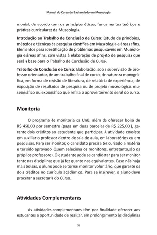 Manual do Curso de Bacharelado em Museologia
36
monial, de acordo com os princípios éticos, fundamentos teóricos e
práticas curriculares da Museologia.
Introdução ao Trabalho de Conclusão de Curso: Estudo de princípios,
métodos e técnicas da pesquisa científica em Museologia e áreas afins.
Elementos para identificação de problemas pesquisáveis em Museolo-
gia e áreas afins, com vistas à elaboração de projeto de pesquisa que
será a base para o Trabalho de Conclusão de Curso.
Trabalho de Conclusão de Curso: Elaboração, sob a supervisão de pro-
fessor orientador, de um trabalho final de curso, de natureza monográ-
fica, em forma de revisão de literatura, de relatório de experiência, de
exposição de resultados de pesquisa ou de projeto museológico, mu-
seográfico ou expográfico que reflita o aproveitamento geral do curso.
Monitoria
O programa de monitoria da UnB, além de oferecer bolsa de
R$ 450,00 por semestre (paga em duas parcelas de R$ 225,00 ), ga-
rante dois créditos ao estudante que participar. A atividade consiste
em auxiliar o professor dentro de sala de aula, em laboratórios ou em
pesquisas. Para ser monitor, o candidato precisa ter cursado a matéria
e ter sido aprovado. Quem seleciona os monitores, entretanto,são os
próprios professores. O estudante pode se candidatar para ser monitor
tanto nas disciplinas que já fez quanto nas equivalentes. Caso não haja
mais bolsas, o aluno pode se tornar monitor voluntário, que garante os
dois créditos no currículo acadêmico. Para se inscrever, o aluno deve
procurar a secretaria do Curso.
Atividades Complementares
As atividades complementares têm por finalidade oferecer aos
estudantes a oportunidade de realizar, em prolongamento às disciplinas
 