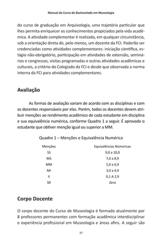 Manual do Curso de Bacharelado em Museologia
37
do curso de graduação em Arquivologia, uma trajetória particular que
lhes permita enriquecer os conhecimentos propiciados pela vida acadê-
mica. A atividade complementar é realizada, em qualquer circunstância,
sob a orientação direta de, pelo menos, um docente da FCI. Poderão ser
credenciadas como atividades complementares: iniciação científica, es-
tágio não-obrigatório, participação em atividades de extensão, seminá-
rios e congressos, visitas programadas e outras atividades acadêmicas e
culturais, a critério do Colegiado da FCI e desde que observada a norma
interna da FCI para atividades complementares.
Avaliação
As formas de avaliação variam de acordo com as disciplinas e com
os docentes responsáveis por elas. Porém, todos os docentes devem atri-
buir menções ao rendimento acadêmico de cada estudante em disciplina
e sua equivalência numérica, conforme Quadro 1 a seguir. É aprovado o
estudante que obtiver menção igual ou superior a MM.
Quadro 1 – Menções e Equivalência Numérica
Menções Equivalências Númericas
SS 9,0 a 10,0
MS 7,0 a 8,9
MM 5,0 a 6,9
MI 3,0 a 4,9
II 0,1 A 2,9
SR Zero
Corpo Docente
O corpo docente do Curso de Museologia é formado atualmente por
8 professores permanentes com formação acadêmica interdisciplinar
e experiência profissional em Museologia e áreas afins. A seguir são
 