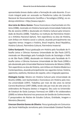 Manual do Curso de Bacharelado em Museologia
38
apresentados breves dados sobre a formação de cada docente. O cur-
rículo integral pode ser acessado na Plataforma Lattes do Conselho
Nacional de Desenvolvimento Científico e Tecnológico (CNPq), no en-
dereço eletrônico < http://www.cnpq.br>.
Ana Lúcia de Abreu Gomes: Possui licenciatura e bacharelado em His-
tória (1988), mestrado em História Social pela Universidade Federal do
Rio de Janeiro (1999) e doutorado em História Cultural pela Universi-
dade de Brasília (2008). Trabalhou no Instituto do Patrimônio Históri-
co e Artístico Nacional (Iphan). Tem experiência na área de História,
com ênfase em História social e cultural, atuando principalmente nos
seguintes temas: imagens e história, Brasil Império, Brasil República,
História Cultural, Patrimônio Cultural, Patrimônio Imaterial.
Celina Kuniyoschi: Possui graduação em História pela Faculdade de Fi-
losofia Letras e Ciências Humanas Universidade de São Paulo (1977),
mestrado em Museologia pela Fundação Escola de Sociologia e Políti-
ca de São Paulo (1980), doutorado em História pela Faculdade de Fi-
losofia Letras e Ciências Humanas Universidade de São Paulo (1996) e
pós-doutorado pela Universidad Nacional Autonoma de Mexico (2005).
Tem experiência na área de História, com ênfase em História Moderna e
Contemporânea, atuando principalmente nos seguintes temas: história,
japonismo, exotismo, literatura de viajante, arte e imigração japonesa.
Elizângela Carrijo: Mestre em História Cultural pela Universidade de
Brasília (2006), com bacharelado e licenciatura em História pela mes-
ma universidade (1997). Trabalhou por mais de dez anos no Jornal
Correio Braziliense (1997-2008), tendo sido por mais de sete anos Co-
ordenadora de Pesquisa (textos e imagens). Deu aula na Universida-
de Estadual do Goiás (campus Formosa) em 2009 e foi colaboradora
(2009) no Sebrae Nacional nos processos de Gestão do Conhecimento.
É pesquisadora do Núcleo de Estudos Cultura, Oralidade, Imagem e
Memória (Necoim).
Emerson Dionísio Gomes de Oliveira: Possui graduação em Comunica-
ção Social Habilitação Jornalismo pela Universidade Estadual Paulista
 
