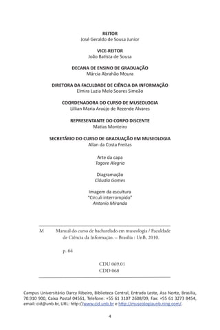 4
REITOR
José Geraldo de Sousa Junior
VICE-REITOR
João Batista de Sousa
DECANA DE ENSINO DE GRADUAÇÃO
Márcia Abrahão Moura
DIRETORA DA FACULDADE DE CIÊNCIA DA INFORMAÇÃO
Elmira Luzia Melo Soares Simeão
COORDENADORA DO CURSO DE MUSEOLOGIA
Lillian Maria Araújo de Rezende Alvares
REPRESENTANTE DO CORPO DISCENTE
Matias Monteiro
SECRETÁRIO DO CURSO DE GRADUAÇÃO EM MUSEOLOGIA
Allan da Costa Freitas
Arte da capa
Tagore Alegria
Diagramação
Cláudia Gomes
Imagem da escultura
“Circuli interrompido”
Antonio Miranda
Campus Universitário Darcy Ribeiro, Biblioteca Central, Entrada Leste, Asa Norte, Brasília,
70.910 900, Caixa Postal 04561, Telefone: +55 61 3107 2608/09, Fax: +55 61 3273 8454,
email: cid@unb.br, URL: http://www.cid.unb.br e http://museologiaunb.ning.com/.
M Manual do curso de bacharelado em museologia / Faculdade
de Ciência da Informação. – Brasília : UnB, 2010.
	
p. 64
			 CDU 069.01
			 CDD 068
 