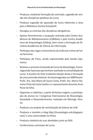 Manual do Curso de Bacharelado em Museologia
42
-- Produziu, mediante formação de comissão, sugestão de revi-
são das disciplinas optativas do curso.
-- Produziu sugestão de aquisição de livros referentes à área
para a Biblioteca Central Estudantil.
-- Divulgou as ementas das disciplinas obrigatórias.
-- Apoiou formalmente a ocupação realizada pelo Centro Aca-
dêmico de Biblioteconomia (CABiblio) e pelo Centro Acadê-
mico de Arquivologia (CAArq), bem como a formação do Di-
retório Acadêmico de Ciência da Informação.
-- Participou dos Jogos Universitários da UnB com o time de fut-
sal feminino.
-- Participou do Finca, sendo representado pela banda Caja-
marca.
-- Realizou a primeira Comenda do Curso de Museologia, home-
nageando3pessoasquetenhamauxiliadonaconsolidaçãodo
curso. A escolha foi feita mediante eleição direta e formação
deumacomissãoeleitoral.Ashomenageadasem2009foram:
Profa. Dra. Sely Maria de Souza Costa, Profa. Dra. Maria Filo-
mena Pinto da Costa Coelho e a representante discente Anna
Paula da Silva.
-- Organizou e viabilizou, a partir de bolsas-viagens, a participa-
ção de alunos no I Congresso Internacional de Museologia:
Sociedade e Desenvolvimento, realizado em Maringá, Para-
ná.
-- Produziu um projeto de revitalização da Galeria da UnB
-- Produziu e mantém o blog http://museologia-unb.blogspot.
com/ e uma comunidade no Orkut.
-- Produziu relatório de suas atividades junto ao DEA.
-- Confeccionou camisetas do curso.
 
