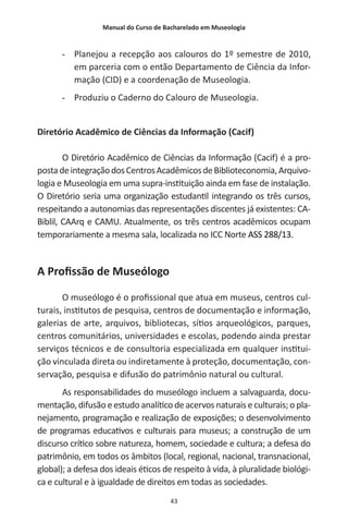 Manual do Curso de Bacharelado em Museologia
43
-- Planejou a recepção aos calouros do 1º semestre de 2010,
em parceria com o então Departamento de Ciência da Infor-
mação (CID) e a coordenação de Museologia.
-- Produziu o Caderno do Calouro de Museologia.
Diretório Acadêmico de Ciências da Informação (Cacif)
O Diretório Acadêmico de Ciências da Informação (Cacif) é a pro-
postadeintegraçãodosCentrosAcadêmicosdeBiblioteconomia,Arquivo-
logia e Museologia em uma supra-instituição ainda em fase de instalação.
O Diretório seria uma organização estudantil integrando os três cursos,
respeitando a autonomias das representações discentes já existentes: CA-
Biblil, CAArq e CAMU. Atualmente, os três centros acadêmicos ocupam
temporariamente a mesma sala, localizada no ICC Norte ASS 288/13.
A Profissão de Museólogo
O museólogo é o profissional que atua em museus, centros cul-
turais, institutos de pesquisa, centros de documentação e informação,
galerias de arte, arquivos, bibliotecas, sítios arqueológicos, parques,
centros comunitários, universidades e escolas, podendo ainda prestar
serviços técnicos e de consultoria especializada em qualquer institui-
ção vinculada direta ou indiretamente à proteção, documentação, con-
servação, pesquisa e difusão do patrimônio natural ou cultural.
As responsabilidades do museólogo incluem a salvaguarda, docu-
mentação, difusão e estudo analítico de acervos naturais e culturais; o pla-
nejamento, programação e realização de exposições; o desenvolvimento
de programas educativos e culturais para museus; a construção de um
discurso crítico sobre natureza, homem, sociedade e cultura; a defesa do
patrimônio, em todos os âmbitos (local, regional, nacional, transnacional,
global); a defesa dos ideais éticos de respeito à vida, à pluralidade biológi-
ca e cultural e à igualdade de direitos em todas as sociedades.
 