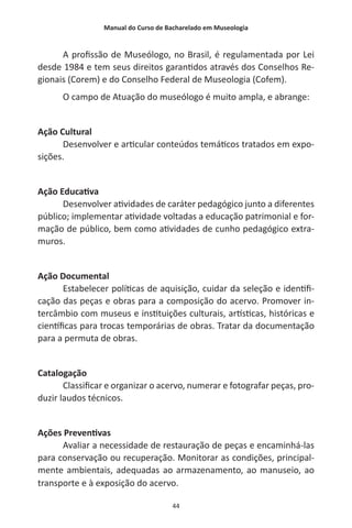 Manual do Curso de Bacharelado em Museologia
44
A profissão de Museólogo, no Brasil, é regulamentada por Lei
desde 1984 e tem seus direitos garantidos através dos Conselhos Re-
gionais (Corem) e do Conselho Federal de Museologia (Cofem).
O campo de Atuação do museólogo é muito ampla, e abrange:
Ação Cultural
Desenvolver e articular conteúdos temáticos tratados em expo-
sições.
Ação Educativa
Desenvolver atividades de caráter pedagógico junto a diferentes
público; implementar atividade voltadas a educação patrimonial e for-
mação de público, bem como atividades de cunho pedagógico extra-
muros.
Ação Documental
Estabelecer políticas de aquisição, cuidar da seleção e identifi-
cação das peças e obras para a composição do acervo. Promover in-
tercâmbio com museus e instituições culturais, artísticas, históricas e
científicas para trocas temporárias de obras. Tratar da documentação
para a permuta de obras.
Catalogação
Classificar e organizar o acervo, numerar e fotografar peças, pro-
duzir laudos técnicos.
Ações Preventivas
Avaliar a necessidade de restauração de peças e encaminhá-las
para conservação ou recuperação. Monitorar as condições, principal-
mente ambientais, adequadas ao armazenamento, ao manuseio, ao
transporte e à exposição do acervo.
 