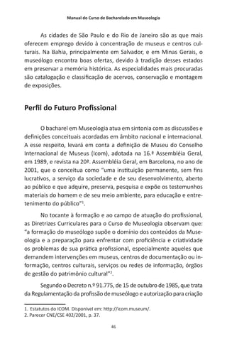 Manual do Curso de Bacharelado em Museologia
46
As cidades de São Paulo e do Rio de Janeiro são as que mais
oferecem emprego devido à concentração de museus e centros cul-
turais. Na Bahia, principalmente em Salvador, e em Minas Gerais, o
museólogo encontra boas ofertas, devido à tradição desses estados
em preservar a memória histórica. As especialidades mais procuradas
são catalogação e classificação de acervos, conservação e montagem
de exposições.
Perfil do Futuro Profissional
O bacharel em Museologia atua em sintonia com as discussões e
definições conceituais acordadas em âmbito nacional e internacional.
A esse respeito, levará em conta a definição de Museu do Conselho
Internacional de Museus (Icom), adotada na 16.ª Assembléia Geral,
em 1989, e revista na 20ª. Assembléia Geral, em Barcelona, no ano de
2001, que o conceitua como “uma instituição permanente, sem fins
lucrativos, a serviço da sociedade e de seu desenvolvimento, aberto
ao público e que adquire, preserva, pesquisa e expõe os testemunhos
materiais do homem e de seu meio ambiente, para educação e entre-
tenimento do público”1
.
No tocante à formação e ao campo de atuação do profissional,
as Diretrizes Curriculares para o Curso de Museologia observam que:
“a formação do museólogo supõe o domínio dos conteúdos da Muse-
ologia e a preparação para enfrentar com proficiência e criatividade
os problemas de sua prática profissional, especialmente aqueles que
demandem intervenções em museus, centros de documentação ou in-
formação, centros culturais, serviços ou redes de informação, órgãos
de gestão do patrimônio cultural”2
.
Segundo o Decreto n.º 91.775, de 15 de outubro de 1985, que trata
da Regulamentação da profissão de museólogo e autorização para criação
1. Estatutos do ICOM. Disponível em: http://icom.museum/.
2. Parecer CNE/CSE 402/2001, p. 37.
 