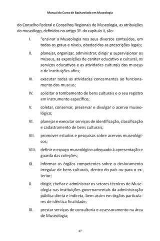 Manual do Curso de Bacharelado em Museologia
47
do Conselho Federal e Conselhos Regionais de Museologia, as atribuições
do museólogo, definidos no artigo 3º. do capítulo II, são:
I.	 “ensinar a Museologia nos seus diversos conteúdos, em
todos os graus e níveis, obedecidas as prescrições legais;
II.	 planejar, organizar, administrar, dirigir e supervisionar os
museus, as exposições de caráter educativo e cultural, os
serviços educativos e as atividades culturais dos museus
e de instituições afins;
III.	 executar todas as atividades concernentes ao funciona-
mento dos museus;
IV.	 solicitar o tombamento de bens culturais e o seu registro
em instrumento específico;
V.	 coletar, conservar, preservar e divulgar o acervo museo-
lógico;
VI.	 planejar e executar serviços de identificação, classificação
e cadastramento de bens culturais;
VII.	 promover estudos e pesquisas sobre acervos museológi-
cos;
VIII.	 definir o espaço museológico adequado à apresentação e
guarda das coleções;
IX.	 informar os órgãos competentes sobre o deslocamento
irregular de bens culturais, dentro do país ou para o ex-
terior;
X.	 dirigir, chefiar e administrar os setores técnicos de Muse-
ologia nas instituições governamentais da administração
pública direta e indireta, bem assim em órgãos particula-
res de idêntica finalidade;
XI.	 prestar serviços de consultoria e assessoramento na área
de Museologia;
 